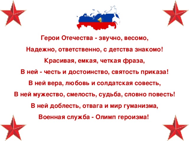 Герои Отечества - звучно, весомо,  Надежно, ответственно, с детства знакомо! Красивая, емкая, четкая фраза,  В ней - честь и достоинство, святость приказа! В ней вера, любовь и солдатская совесть,  В ней мужество, смелость, судьба, словно повесть! В ней доблесть, отвага и мир гуманизма,  Военная служба - Олимп героизма! 