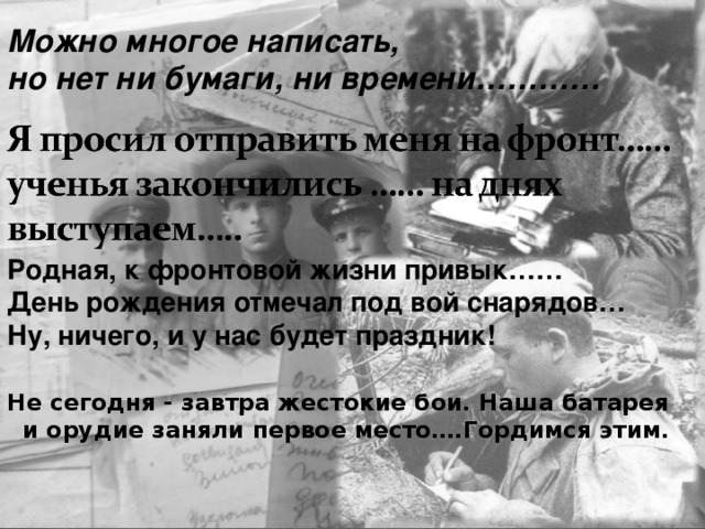 Можно многое написать, но нет ни бумаги, ни времени………… Родная, к фронтовой жизни привык…… День рождения отмечал под вой снарядов… Ну, ничего, и у нас будет праздник! Не сегодня - завтра жестокие бои. Наша батарея и орудие заняли первое место….Гордимся этим. 