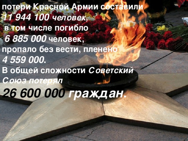 потери Красной Армии составили   11 944 100 человек,   в том числе погибло   6 885 000  человек, пропало без вести, пленено 4 559 000 . В общей сложности  Советский Союз   потерял   26 600 000 граждан . 