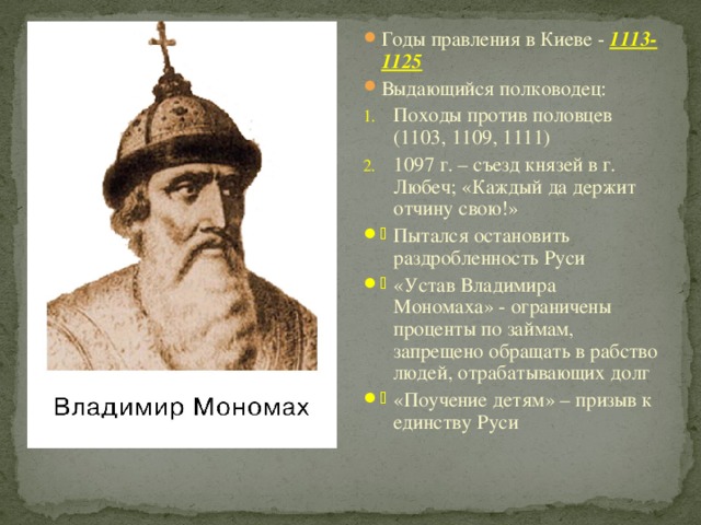 Годы правления в Киеве - 1113-1125 Выдающийся полководец: Походы против половцев (1103, 1109, 1111) 1097 г. – съезд князей в г. Любеч; «Каждый да держит отчину свою!» Пытался остановить раздробленность Руси «Устав Владимира Мономаха» - ограничены проценты по займам, запрещено обращать в рабство людей, отрабатывающих долг «Поучение детям» – призыв к единству Руси 