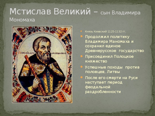 Мстислав Великий – сын Владимира Мономаха Князь Киевский 1125-1132 гг. Продолжил политику Владимира Маномаха и сохранил единое Древнерусское государство Присоединил Полоцкое княжество Успешные походы против половцев, Литвы После его смерти на Руси наступает период феодальной раздробленности 