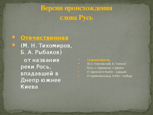 Версии происхождения  слова Русь Отечественная  (М. Н. Тихомиров, Б. А. Рыбаков) Скандинавская  (В.О. Ключевский, В. Томсен)  от названия реки Рось, впадавшей в Днепр южнее Киева Русы = норманны = варяги От финского Ruotsi – Швеция От древнеисланд. Rohts – гребцы 