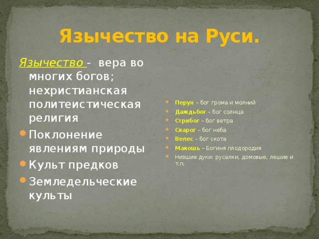 Язычество на Руси. Язычество - вера во многих богов; нехристианская политеистическая религия Перун – бог грома и молний Даждьбог – бог солнца Стрибог – бог ветра Сварог – бог неба Велес – бог скота Макошь – Богиня плодородия Низшие духи: русалки, домовые, лешие и т.п. Поклонение явлениям природы Культ предков Земледельческие культы 