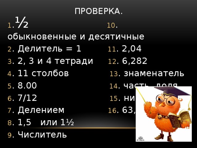 Проверка. 1 . ½  10 . обыкновенные и десятичные 2 . Делитель = 1 11 . 2,04 3 . 2, 3 и 4 тетради 12 . 6,282 4 . 11 столбов 13 . знаменатель 5 . 8.00 14 . часть, доля 6 . 7/12 15 . нисколько 7 . Делением 16 . 63,4 8 . 1,5 или 1½ 9 . Числитель 