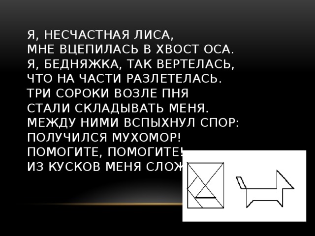 Я, несчастная лиса,  Мне вцепилась в хвост оса.  Я, бедняжка, так вертелась,  Что на части разлетелась.  Три сороки возле пня  Стали складывать меня.  Между ними вспыхнул спор:  Получился мухомор!  Помогите, помогите!  Из кусков меня сложите!   