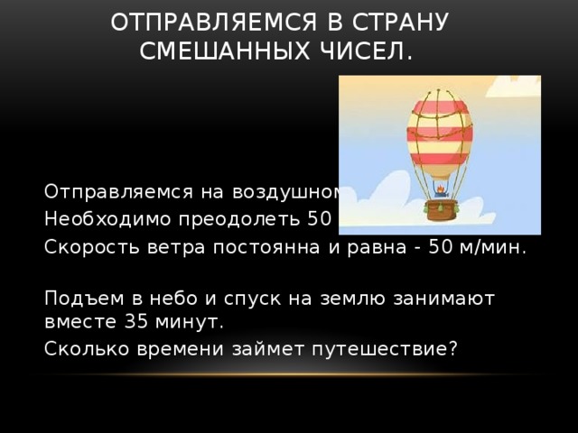 Отправляемся в страну смешанных чисел. Отправляемся на воздушном шаре. Необходимо преодолеть 50 км. Скорость ветра постоянна и равна - 50 м/мин. Подъем в небо и спуск на землю занимают вместе 35 минут. Сколько времени займет путешествие? 