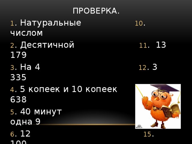 Проверка. 1 . Натуральные 10 . числом 2 . Десятичной 11 . 13 179 3 . На 4 12 . 3 335 4 . 5 копеек и 10 копеек 13 . 638 5 . 40 минут 14 . одна 9 6 . 12 15 . 100 7 . Двое 16 . 5 8 . Сорока 17 .100 9 . Делимое : частное 18 . сумма - слагаемое 