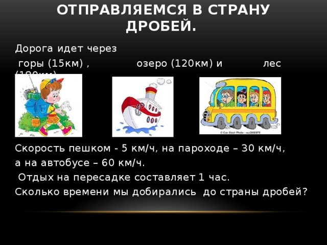 Отправляемся в страну дробей. Дорога идет через  горы (15км) , озеро (120км) и лес (180км). Скорость пешком - 5 км/ч, на пароходе – 30 км/ч, а на автобусе – 60 км/ч.  Отдых на пересадке составляет 1 час.   Сколько времени мы добирались до страны дробей? 