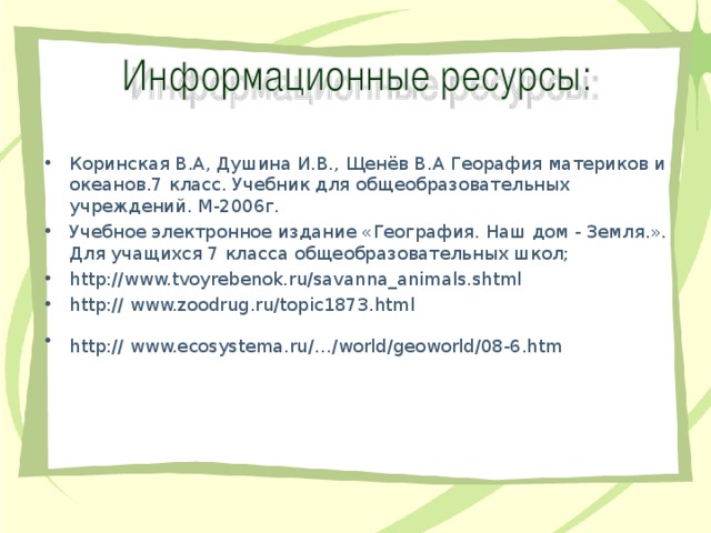 Коринская В.А, Душина И.В., Щенёв В.А Георафия материков и океанов.7 класс. Учебник для общеобразовательных учреждений. М-2006г. Учебное электронное издание «География. Наш дом - Земля.». Для учащихся 7 класса общеобразовательных школ; http://www.tvoyrebenok.ru/savanna_animals.shtml http:// www.zoodrug.ru/topic1873.html http:// www.ecosystema.ru/…/world/geoworld/08-6.htm  