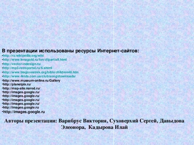  В презентации использованы ресурсы Интернет-сайтов: http://ru.wikipedia.org/wiki http://www.lenagold.ru/fon/clipart/alf.html http://vector-indesign.ru/ http://mp3.retroportal.ru/6.shtml http://www.blagovestnik.org/bible/children48.htm http://www.4kids.com.ua/club/song/downloads/ http://www.museum-online.ru/Gallery http://planetpix.ru/ http://map-site.narod.ru/ http://images.google.ru/ http://images.google.ru/ http://images.google.ru/ http://images.google.ru/ http://images.google.ru http://images.google.ru  Авторы презентации: Варибрус Виктория, Суховерхий Сергей, Давыдова Элеонора, Кадырова Илай 