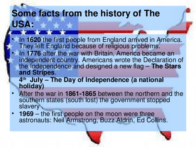 Some facts from the history of The USA: In 1620 the first people from England arrived in America. They left England because of religious problems. In 1776 after the war with Britain, America became an independent country. Americans wrote the Declaration of the Independence and designed a new flag – The Stars  and Stripes .  4 th July – The Day of Independence (a national holiday) After the war in 1861-1865 between the northern and the southern states (south lost) the government stopped slavery . 1969 – the first people on the moon were three astronauts: Neil Armstrong, Buzz Aldrin, Ed Collins. 