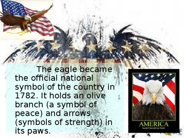  The eagle became the official national symbol of the country in 1782. It holds an olive branch (a symbol of peace) and arrows (symbols of strength) in its paws.  The USA has an official song. It is called The Star Spangled Banner.  