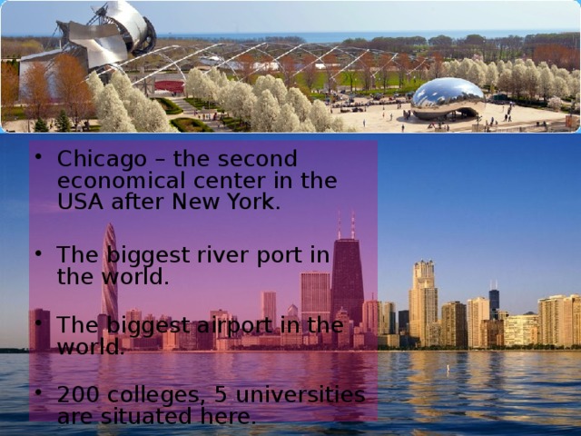 Chicago – the second economical center in the USA after New York.   The biggest river port in the world.   The biggest airport in the world.   200 colleges, 5 universities are situated here.   The home of the first skyscrapers.   