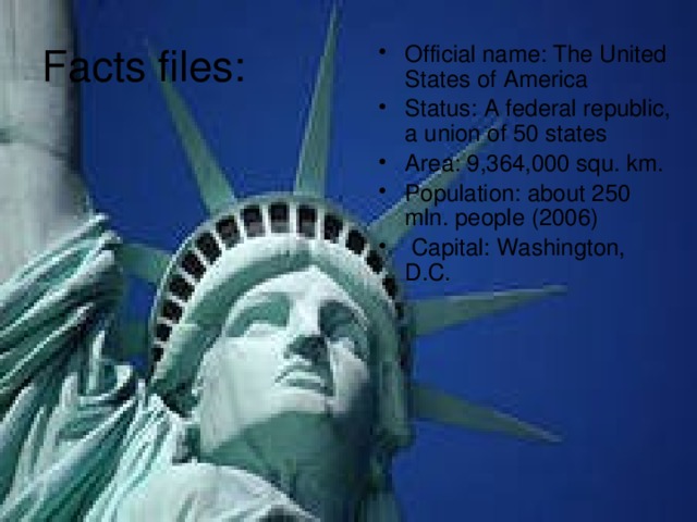 Facts files: Official name: The United States of America Status: A federal republic, a union of 50 states Area: 9,364,000 squ. km. Population: about 250 mln. people (2006)  Capital: Washington, D.C. 