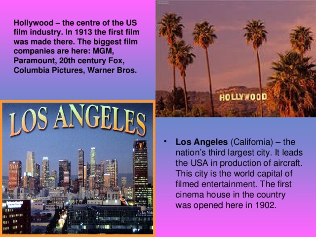 Hollywood – the centre of the US film industry. In 1913 the first film was made there. The biggest film companies are here: MGM, Paramount, 20th century Fox, Columbia Pictures, Warner Bros. Los Angeles (California) – the nation’s third largest city. It leads the USA in production of aircraft. This city is the world capital of filmed entertainment. The first cinema house in the country was opened here in 1902. 