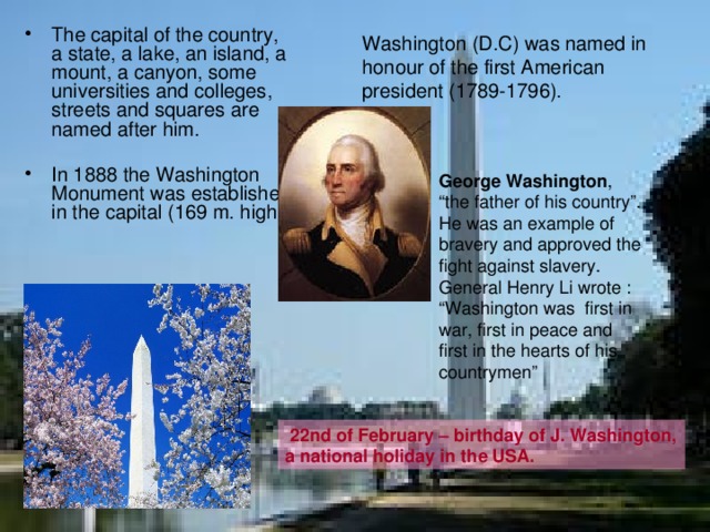 The capital of the country, a state, a lake, an island, a mount, a canyon, some universities and colleges, streets and squares are named after him. In 1888 the Washington Monument was established in the capital (169 m. high) Washington (D.C) was named in honour of the first American president (1789-1796). George Washington , “the father of his country”. He was an example of bravery and approved the fight against slavery. General Henry Li wrote : “Washington was first in war, first in peace and first in the hearts of his countrymen”  22nd of February – birthday of J. Washington, a national holiday in the USA. 