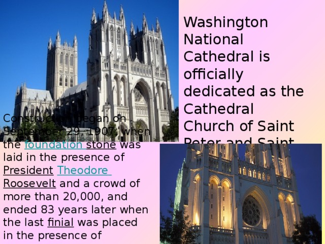 Washington National Cathedral is officially dedicated as the Cathedral Church of Saint Peter and Saint Paul in the City and Diocese of Washington. Construction began on September 29, 1907, when the foundation  stone  was laid in the presence of  President   Theodore  Roosevelt  and a crowd of more than 20,000, and ended 83 years later when the last  finial  was placed in the presence of President  George H. W. Bush  in 1990  