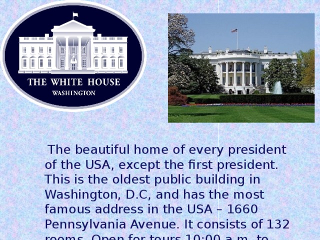  The beautiful home of every president of the USA, except the first president. This is the oldest public building in Washington, D.C, and has the most famous address in the USA – 1660 Pennsylvania Avenue. It consists of 132 rooms. Open for tours 10:00 a.m. to noon. 