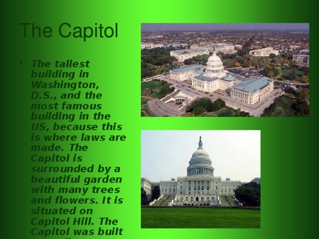 The Capitol The tallest building in Washington, D.S., and the most famous building in the US, because this is where laws are made. The Capitol is surrounded by a beautiful garden with many trees and flowers. It is situated on Capitol Hill. The Capitol was built according to plans of William Thorton. 