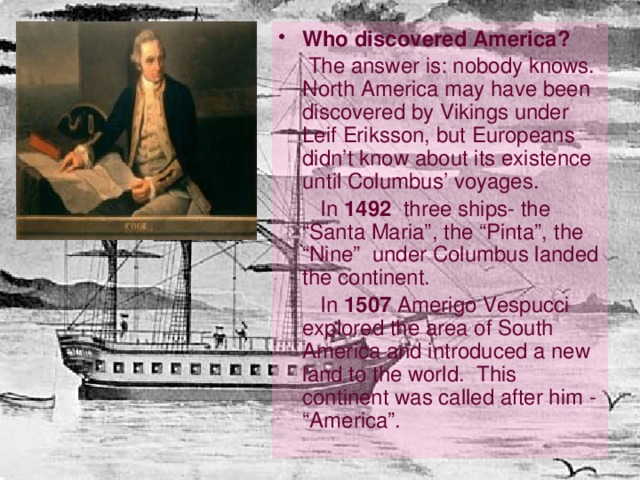 Who discovered America?   The answer is: nobody knows. North America may have been discovered by Vikings under Leif Eriksson, but Europeans didn’t know about its existence until Columbus’ voyages.  In 1492 three ships- the “Santa Maria”, the “Pinta”, the “Nine” under Columbus landed the continent.  In 1507 Amerigo Vespucci explored the area of South America and introduced a new land to the world. This continent was called after him - “America”. 