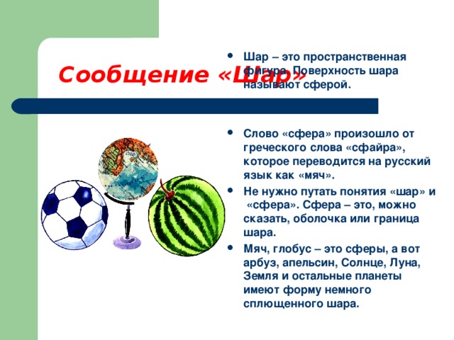 Сообщение «Шар» Шар – это пространственная фигура. Поверхность шара называют сферой.   Слово «сфера» произошло от греческого слова «сфайра», которое переводится на русский язык как «мяч». Не нужно путать понятия «шар» и «сфера». Сфера – это, можно сказать, оболочка или граница шара. Мяч, глобус – это сферы, а вот арбуз, апельсин, Солнце, Луна, Земля и остальные планеты имеют форму немного сплющенного шара. 