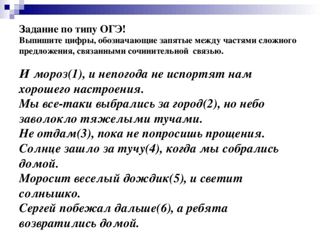 Задание по типу ОГЭ!  Выпишите цифры, обозначающие запятые между частями сложного предложения, связанными сочинительной связью.     И мороз(1), и непогода не испортят нам хорошего настроения.  Мы все-таки выбрались за город(2), но небо заволокло тяжелыми тучами.  Не отдам(3), пока не попросишь прощения.  Солнце зашло за тучу(4), когда мы собрались домой.  Моросит веселый дождик(5), и светит солнышко.  Сергей побежал дальше(6), а ребята возвратились домой.   