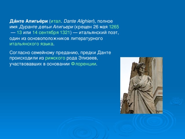 Да́нте Алигье́ри ( итал .   Dante Alighieri ), полное имя Дуранте дельи Алигьери (крещен 26 мая 1265  — 13 или 14 сентября  1321 ) — итальянский поэт, один из основоположников литературного итальянского языка . Согласно семейному преданию, предки Данте происходили из римского рода Элизеев, участвовавших в основании Флоренции . 