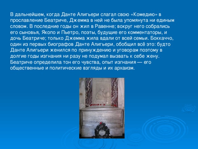 В дальнейшем, когда Данте Алигьери слагал свою «Комедию» в прославление Беатриче, Джемма в ней не была упомянута ни единым словом. В последние годы он жил в Равенне; вокруг него собрались его сыновья, Якопо и Пьетро, поэты, будущие его комментаторы, и дочь Беатриче; только Джемма жила вдали от всей семьи. Боккаччо, один из первых биографов Данте Алигьери, обобщил всё это: будто Данте Алигьери женился по принуждению и уговорам поэтому в долгие годы изгнания ни разу не подумал вызвать к себе жену. Беатриче определила тон его чувства, опыт изгнания — его общественные и политические взгляды и их архаизм. 