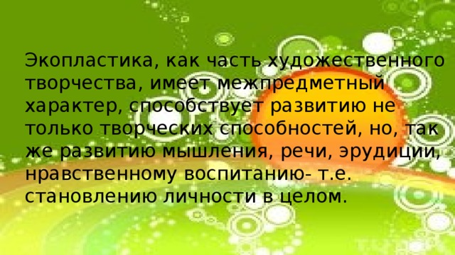 Экопластика, как часть художественного творчества, имеет межпредметный характер, способствует развитию не только творческих способностей, но, так же развитию мышления, речи, эрудиции, нравственному воспитанию- т.е. становлению личности в целом. 