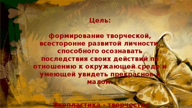 Цель:  формирование творческой, всесторонне развитой личности, способного осознавать последствия своих действий по отношению к окружающей среде и умеющей увидеть прекрасное в малом.    Экопластика - творчество комплексное 