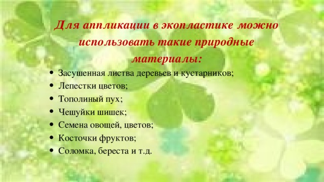 Для аппликации в экопластике можно использовать такие природные материалы: Засушенная листва деревьев и кустарников; Лепестки цветов; Тополиный пух; Чешуйки шишек; Семена овощей, цветов; Косточки фруктов; Соломка, береста и т.д. 