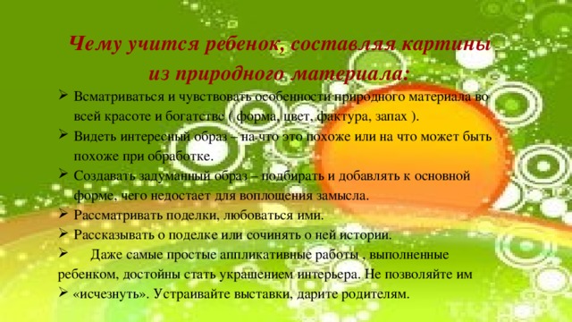 Чему учится ребенок, составляя картины из природного материала: Всматриваться и чувствовать особенности природного материала во всей красоте и богатстве ( форма, цвет, фактура, запах ). Видеть интересный образ – на что это похоже или на что может быть похоже при обработке. Создавать задуманный образ – подбирать и добавлять к основной форме, чего недостает для воплощения замысла. Рассматривать поделки, любоваться ими. Рассказывать о поделке или сочинять о ней истории.       Даже самые простые аппликативные работы , выполненные ребенком, достойны стать украшением интерьера. Не позволяйте им  «исчезнуть». Устраивайте выставки, дарите родителям. 