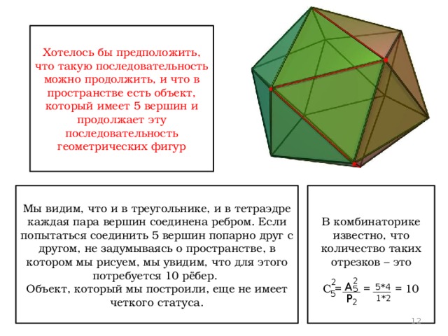 Хотелось бы предположить, что такую последовательность можно продолжить, и что в пространстве есть объект, который имеет 5 вершин и продолжает эту последовательность геометрических фигур Мы видим, что и в треугольнике, и в тетраэдре каждая пара вершин соединена ребром. Если попытаться соединить 5 вершин попарно друг с другом, не задумываясь о пространстве, в котором мы рисуем, мы увидим, что для этого потребуется 10 рёбер. В комбинаторике известно, что количество таких отрезков – это Объект, который мы построили, еще не имеет четкого статуса. С = = = 10 2 2 А 5*4 5 5 Р 1*2 2 12 