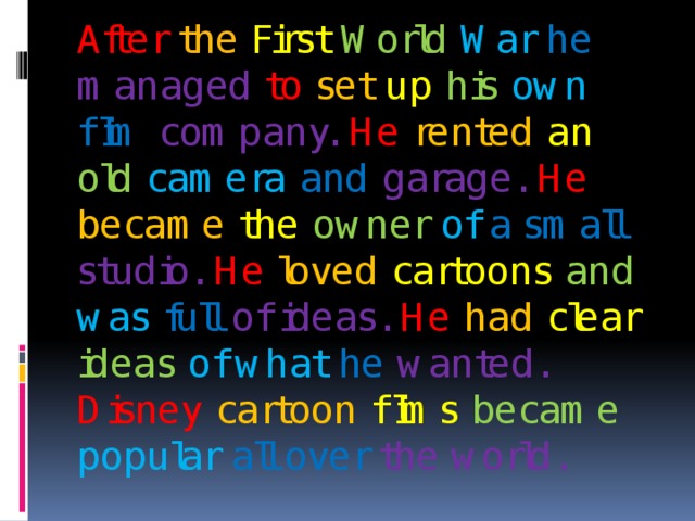 After  the  First  World  War  he  managed  to  set  up  his  own  film  company.  He  rented  an  old  camera  and  garage.  He  became  the  owner  of  a small studio.  He  loved  cartoons  and  was  full  of ideas. He  had  clear  ideas  of what he  wanted. Disney  cartoon  films  became  popular  all over the world. 