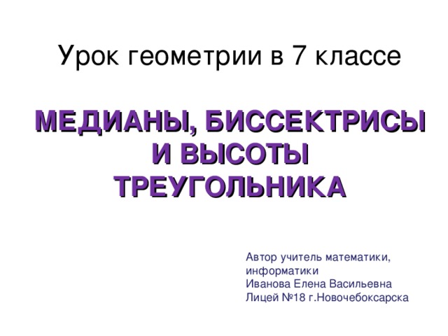 Урок геометрии в 7 классе   МЕДИАНЫ, БИССЕКТРИСЫ И ВЫСОТЫ  ТРЕУГОЛЬНИКА Автор учитель математики, информатики Иванова Елена Васильевна Лицей №18 г.Новочебоксарска 