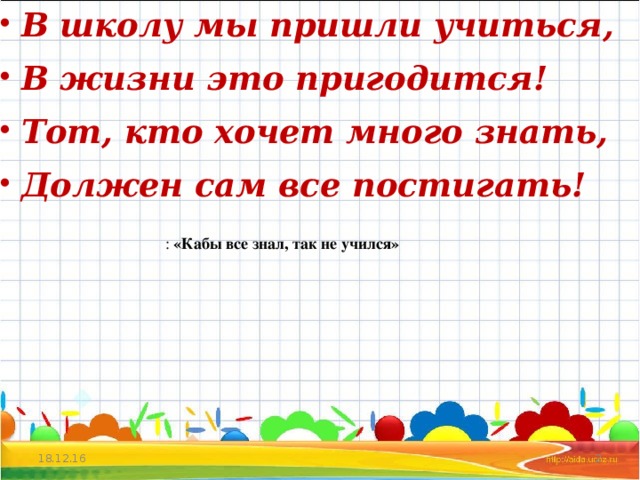 В школу мы пришли учиться, В жизни это пригодится! Тот, кто хочет много знать, Должен сам все постигать!  :  «Кабы все знал, так не учился» 18.12.16  