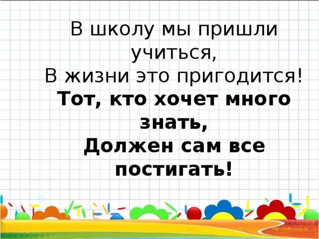 В школу мы пришли учиться,  В жизни это пригодится!  Тот, кто хочет много знать,  Должен сам все постигать!   