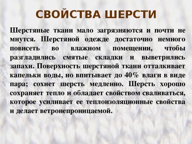 СВОЙСТВА ШЕРСТИ Шерстяные ткани мало загрязняются и почти не мнутся. Шерстяной одежде достаточно немного повисеть во влажном помещении, чтобы разгладились смятые складки и выветрились запахи. Поверхность шерстяной ткани отталкивает капельки воды, но впитывает до 40% влаги в виде пара; сохнет шерсть медленно. Шерсть хорошо сохраняет тепло и обладает свойством сваливаться, которое усиливает ее теплоизоляционные свойства и делает ветронепроницаемой.  