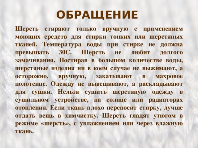 ОБРАЩЕНИЕ  Шерсть стирают только вручную с применением моющих средств для стирки тонких или шерстяных тканей. Температура воды при стирке не должна превышать 30С. Шерсть не любит долгого замачивания. Постирав в большом количестве воды, шерстяные изделия ни в коем случае не выжимают, а осторожно,  вручную, закатывают в махровое полотенце. Одежду не вывешивают, а раскладывают для сушки. Нельзя сушить шерстяную одежду в сушильном устройстве, на солнце или радиаторах отопления. Если ткань плохо переносит стирку, лучше отдать вещь в химчистку. Шерсть гладят утюгом в режиме «шерсть», с увлажнением или через влажную ткань. 