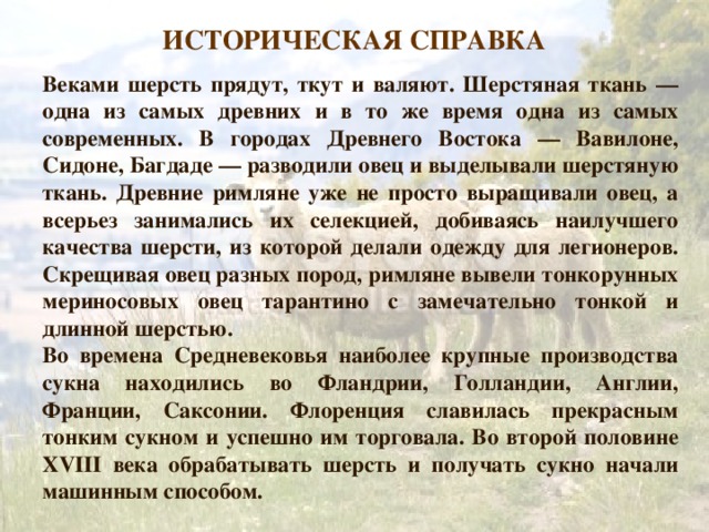 ИСТОРИЧЕСКАЯ СПРАВКА Веками шерсть прядут, ткут и валяют. Шерстяная ткань — одна из самых древних и в то же время одна из самых современных. В городах Древнего Востока — Вавилоне, Сидоне, Багдаде — разводили овец и выделывали шерстяную ткань. Древние римляне уже не просто выращивали овец, а всерьез занимались их селекцией, добиваясь наилучшего качества шерсти, из которой делали одежду для легионеров. Скрещивая овец разных пород, римляне вывели тонкорунных мериносовых овец тарантино с замечательно тонкой и длинной шерстью. Во времена Средневековья наиболее крупные производства сукна находились во Фландрии, Голландии, Англии, Франции, Саксонии. Флоренция славилась прекрасным тонким сукном и успешно им торговала. Во второй половине XVIII века обрабатывать шерсть и получать сукно начали машинным способом. 