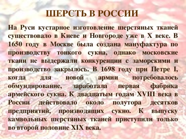 ШЕРСТЬ В РОССИИ  На Руси кустарное изготовление шерстяных тканей существовало в Киеве и Новгороде уже в X веке. В 1650 году в Москве была создана мануфактура по производству тонкого сукна, однако московские ткани не выдержали конкуренции с заморскими и производство закрылось. В 1698 году при Петре I , когда для новой армии потребовалось обмундирование, заработала первая фабрика армейского сукна. К двадцатым годам XVIII века в России действовало около полутора десятков предприятий, производящих сукно. К выпуску камвольных шерстяных тканей приступили только во второй половине XIX века. 