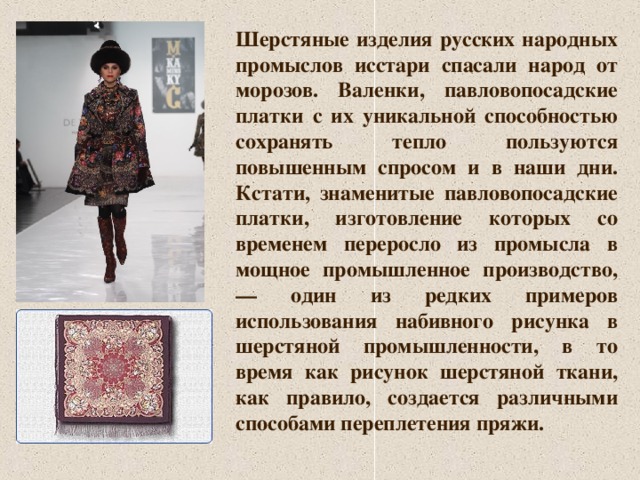 Шерстяные изделия русских народных промыслов исстари спасали народ от морозов. Валенки, павловопосадские платки с их уникальной способностью сохранять тепло пользуются повышенным спросом и в наши дни. Кстати, знаменитые павловопосадские платки, изготовление которых со временем переросло из промысла в мощное промышленное производство, — один из редких примеров использования набивного рисунка в шерстяной промышленности, в то время как рисунок шерстяной ткани, как правило, создается различными способами переплетения пряжи. 