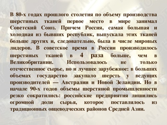 В 80-х годах прошлого столетия по объему производства шерстяных тканей первое место в мире занимал Советский Союз. Причем Россия, самая большая и холодная из бывших республик, выпускала этих тканей больше других и, следовательно, была в числе мировых лидеров. В сове т ское время в России производилось шерстяных тканей в 4 раза больше, чем в Великобритании. Использовалось не только отечественное сырье, но и лучшее зарубежное: в больших объемах государство закупало шерсть у ведущих производителей — Австралии и Новой Зеландии. Но в начале 90-х годов объемы шерстяной промышленности резко сократились: российские предприятия лишились огромной доли сырья, которое поставлялось из традиционных овцеводческих районов Средней Азии. 