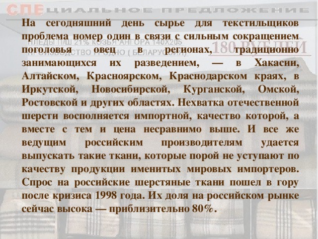 На сегодняшний день сырье для текстильщиков проблема номер один в связи с сильным сокращением поголовья овец в регионах, традиционно занимающихся их разведением, — в Хакасии, Алтайском, Красноярском, Краснодарском краях, в Иркутской, Новосибирской, Курганской, Омской, Ростовской и других областях. Нехватка отечественной шерсти восполняется импортной, качество которой, а вместе с тем и цена несравнимо выше. И все же ведущим российским производителям удается выпускать такие ткани, которые порой не уступают по качеству продукции именитых мировых импортеров. Спрос на российские шерстяные ткани пошел в гору после кризиса 1998 года. Их доля на российском рынке сейчас высока — приблизительно 80%. 