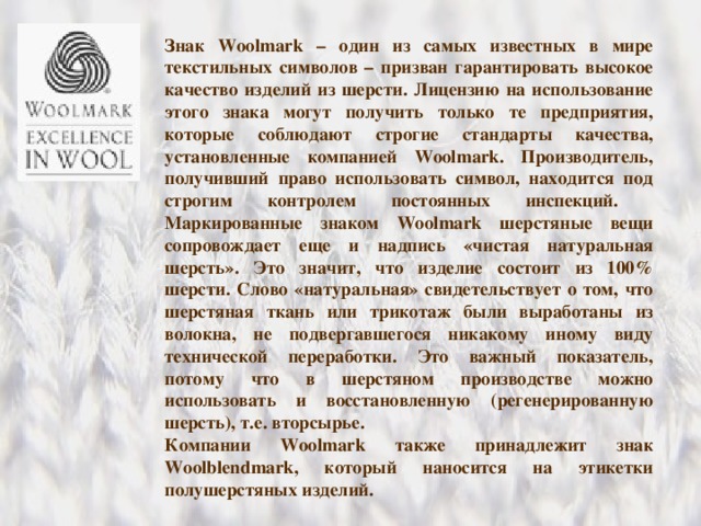 Знак Woolmark – один из самых известных в мире текстильных символов – призван гарантировать высокое качество изделий из шерсти. Лицензию на использование этого знака могут получить только те предприятия, которые соблюдают строгие стандарты качества, установленные компанией Woolmark . Производитель, получивший право использовать символ, находится под строгим контролем постоянных инспекций. Маркированные знаком Woolmark шерстяные вещи сопровождает еще и надпись «чистая натуральная шерсть». Это значит, что изделие состоит из 100% шерсти. Слово «натуральная» свидетельствует о том, что шерстяная ткань или трикотаж были выработаны из волокна, не подвергавшегося никакому иному виду технической переработки. Это важный показатель, потому что в шерстяном производстве можно использовать и восстановленную (регенерированную шерсть), т.е. вторсырье. Компании Woolmark также принадлежит знак Woolblendmark , который наносится на этикетки полушерстяных изделий. 