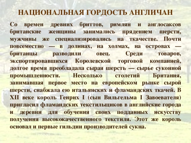 НАЦИОНАЛЬНАЯ ГОРДОСТЬ АНГЛИЧАН Со времен древних бриттов, римлян и англосаксов британские женщины занимались прядением шерсти, мужчины же специализировались на ткачестве. Почти повсеместно — в долинах, на холмах, на островах — британцы разводили овец. Среди товаров, экспортировавшихся Королевской торговой компанией, долгое время преобладала сырая шерсть — сырье суконной промышленности. Несколько столетий Британия, занимавшая первое место на европейском рынке сырой шерсти, снабжала ею итальянских и фламандских ткачей. В XII веке король Генрих I (сын Вильгельма I Завоевателя) пригласил фламандских текстильщиков в английские города и деревни для обучения своих подданных искусству получения высококачественного текстиля. Этот же король основал и первые гильдии производителей сукна. 