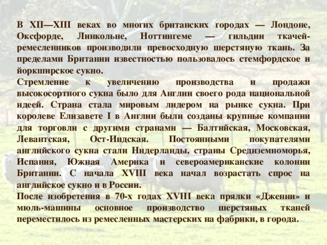 В XII — XIII веках во многих британских городах — Лондоне, Оксфорде, Линкольне, Ноттингеме — гильдии ткачей-ремесленников производили превосходную шерстяную ткань. За пределами Британии известностью пользовалось стемфордское и йоркширское сукно. Стремление к увеличению производства и продажи высокосортного сукна было для Англии своего рода национальной идеей. Страна стала мировым лидером на рынке сукна. При королеве Елизавете I в Англии были созданы крупные компании для торговли с другими странами — Балтийская, Московская, Левантская, Ост-Индская. Постоянными покупателями английского сукна стали Нидерланды, страны Средиземноморья, Испания, Южная Америка и североамериканские колонии Британии. С начала XVIII века начал возрастать спрос на английское сукно и в России. После изобретения в 70-х годах XVIII века прялки «Дженни» и мюль-машины основное производство шерстяных тканей переместилось из ремесленных мастерских на фабрики, в города. 