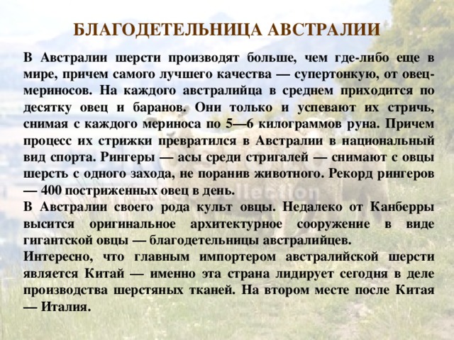 БЛАГОДЕТЕЛЬНИЦА АВСТРАЛИИ БЛАГОДЕТЕЛЬНИЦА АВСТРАЛИИ В Австралии шерсти производят больше, чем где-либо еще в мире, причем самого лучшего качества — супертонкую, от овец-мериносов. На каждого австралийца в среднем приходится по десятку овец и баранов. Они только и успевают их стричь, снимая с каждого мериноса по 5—6 килограммов руна. Причем процесс их стрижки превратился в Австралии в национальный вид спорта. Рингеры — асы среди стригалей — снимают с овцы шерсть с одного захода, не поранив животного. Рекорд рингеров — 400 постриженных овец в день. В Австралии своего рода культ овцы. Недалеко от Канберры высится оригинальное архитектурное сооружение в виде гигантской овцы — благодетельницы австралийцев. Интересно, что главным импортером австралийской шерсти является Китай — именно эта страна лидирует сегодня в деле производства шерстяных тканей. На втором месте после Китая — Италия. 