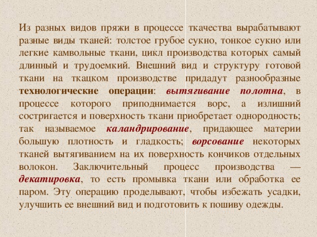 Из разных видов пряжи в процессе ткачества вырабатывают разные виды тканей: толстое грубое сукно, тонкое сукно или легкие камвольные ткани, цикл производства которых самый длинный и трудоемкий. Внешний вид и структуру готовой ткани на ткацком производстве придадут разнообразные технологические операции : вытягивание полотна , в процессе которого приподнимается ворс, а излишний состригается и поверхность ткани приобретает однородность; так называемое каландрирование , придающее материи большую плотность и гладкость; ворсование некоторых тканей вытягиванием на их поверхность кончиков отдельных волокон. Заключительный процесс производства — декатировка , то есть промывка ткани или обработка ее паром. Эту операцию проделывают, чтобы избежать усадки, улучшить ее внешний вид и подготовить к пошиву одежды. 