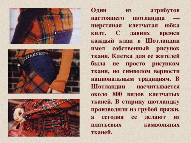 Один из атрибутов настоящего шотландца — шерстяная клетчатая юбка килт. С давних времен каждый клан в Шотландии имел собственный рисунок ткани. Клетка для ее жителей была не просто рисунком ткани, но символом верности национальным традициям. В Шотландии насчитывается около 800 видов клетчатых тканей. В старину шотландку производили из грубой пряжи, а сегодня ее делают из платьевых камвольных тканей. 